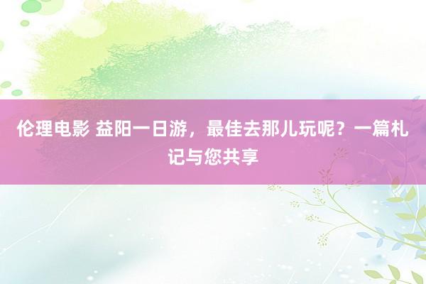 伦理电影 益阳一日游，最佳去那儿玩呢？一篇札记与您共享