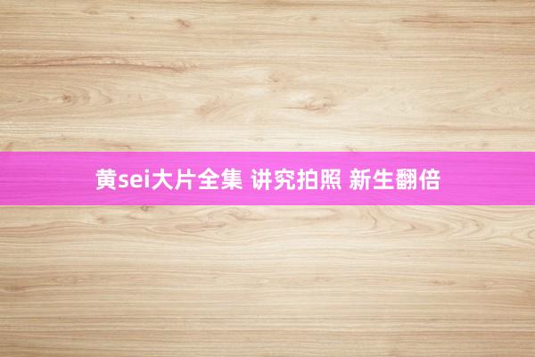 黄sei大片全集 讲究拍照 新生翻倍