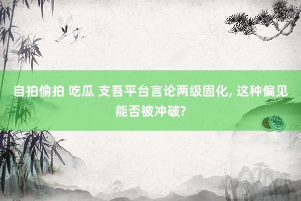 自拍偷拍 吃瓜 支吾平台言论两级固化， 这种偏见能否被冲破?