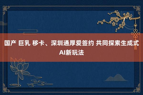 国产 巨乳 移卡、深圳通厚爱签约 共同探索生成式AI新玩法