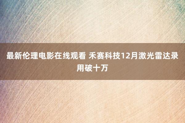 最新伦理电影在线观看 禾赛科技12月激光雷达录用破十万