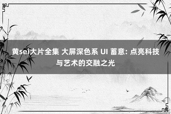 黄sei大片全集 大屏深色系 UI 蓄意: 点亮科技与艺术的交融之光