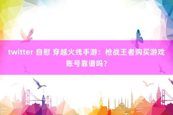 twitter 自慰 穿越火线手游：枪战王者购买游戏账号靠谱吗？
