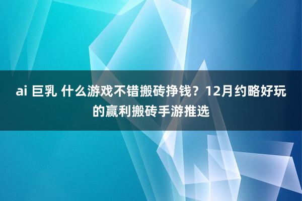 ai 巨乳 什么游戏不错搬砖挣钱？12月约略好玩的赢利搬砖手游推选