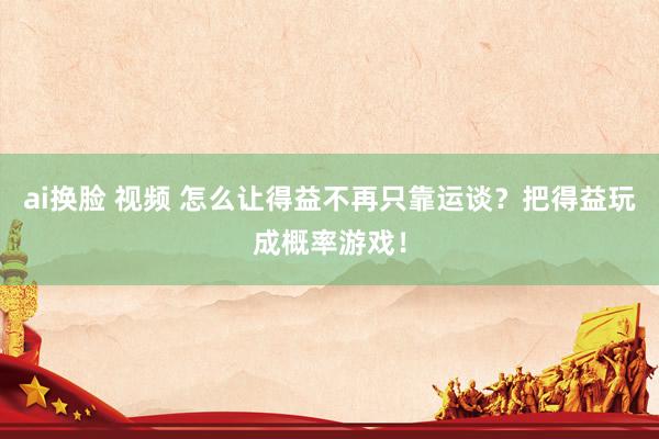 ai换脸 视频 怎么让得益不再只靠运谈？把得益玩成概率游戏！