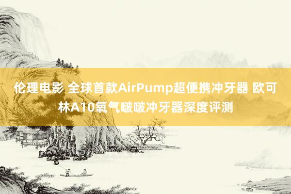 伦理电影 全球首款AirPump超便携冲牙器 欧可林A10氧气啵啵冲牙器深度评测
