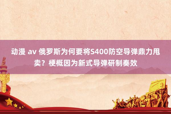 动漫 av 俄罗斯为何要将S400防空导弹鼎力甩卖？梗概因为新式导弹研制奏效