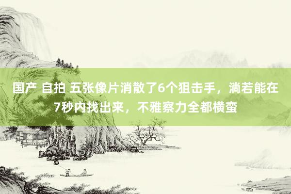 国产 自拍 五张像片消散了6个狙击手，淌若能在7秒内找出来，不雅察力全都横蛮