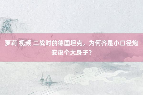 萝莉 视频 二战时的德国坦克，为何齐是小口径炮安设个大身子？