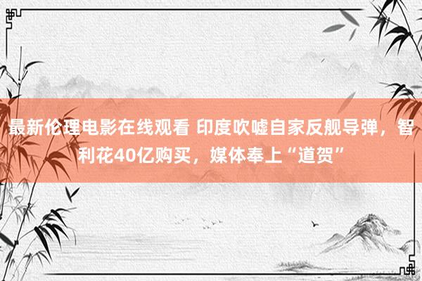 最新伦理电影在线观看 印度吹嘘自家反舰导弹，智利花40亿购买，媒体奉上“道贺”