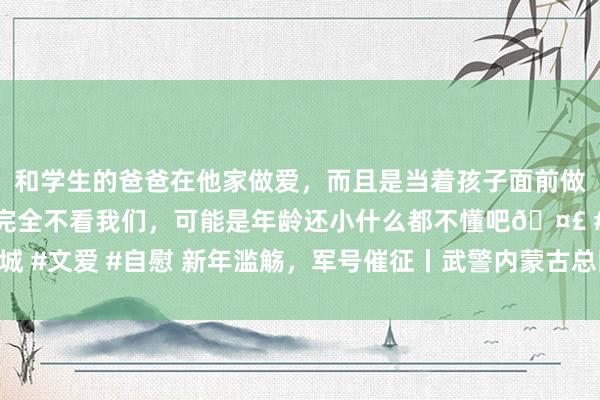 和学生的爸爸在他家做爱，而且是当着孩子面前做爱，太刺激了，孩子完全不看我们，可能是年龄还小什么都不懂吧🤣 #同城 #文爱 #自慰 新年滥觞，军号催征丨武警内蒙古总队新年度军事历练拉开序幕
