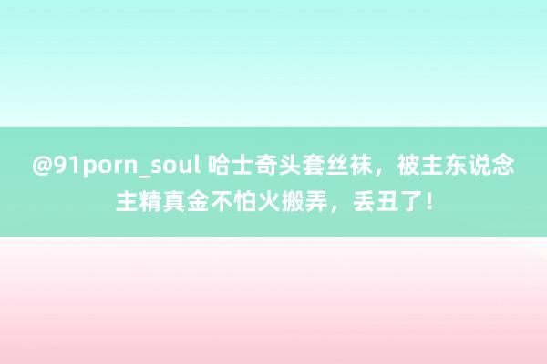 @91porn_soul 哈士奇头套丝袜，被主东说念主精真金不怕火搬弄，丢丑了！