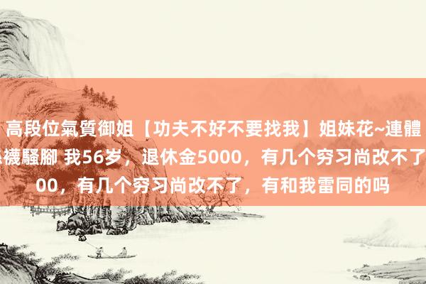 高段位氣質御姐【功夫不好不要找我】姐妹花~連體絲襪~大奶晃動~絲襪騷腳 我56岁，退休金5000，有几个穷习尚改不了，有和我雷同的吗