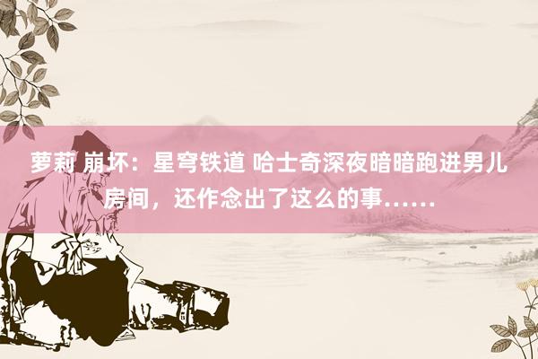 萝莉 崩坏：星穹铁道 哈士奇深夜暗暗跑进男儿房间，还作念出了这么的事……