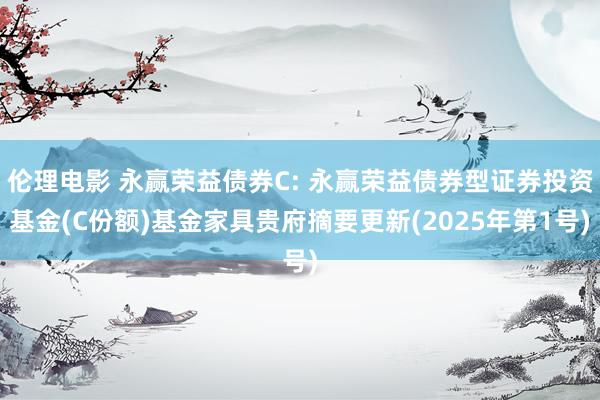 伦理电影 永赢荣益债券C: 永赢荣益债券型证券投资基金(C份额)基金家具贵府摘要更新(2025年第1号)