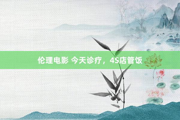 伦理电影 今天诊疗，4S店管饭