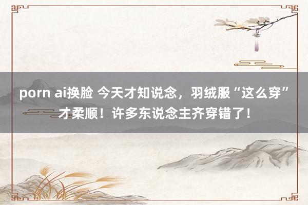 porn ai换脸 今天才知说念，羽绒服“这么穿”才柔顺！许多东说念主齐穿错了！