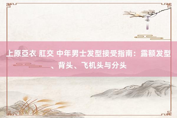 上原亞衣 肛交 中年男士发型接受指南：露额发型、背头、飞机头与分头