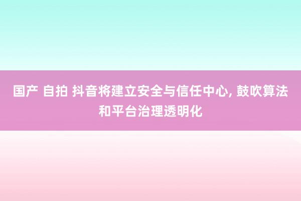 国产 自拍 抖音将建立安全与信任中心， 鼓吹算法和平台治理透明化