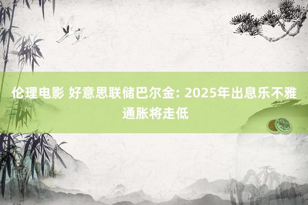 伦理电影 好意思联储巴尔金: 2025年出息乐不雅 通胀将走低