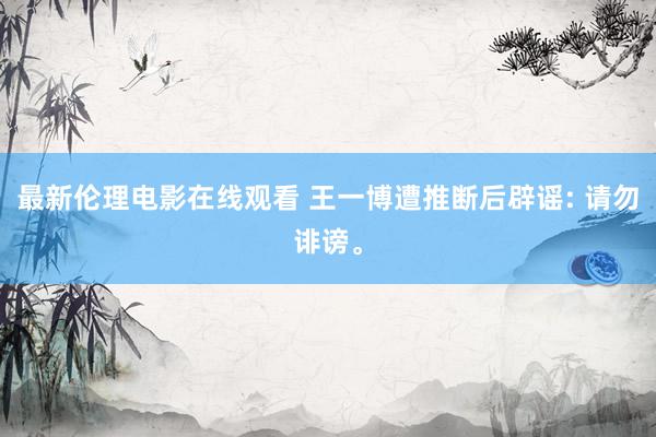 最新伦理电影在线观看 王一博遭推断后辟谣: 请勿诽谤。