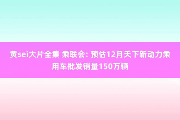 黄sei大片全集 乘联会: 预估12月天下新动力乘用车批发销量150万辆