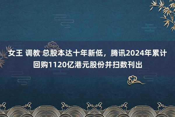 女王 调教 总股本达十年新低，腾讯2024年累计回购1120亿港元股份并扫数刊出