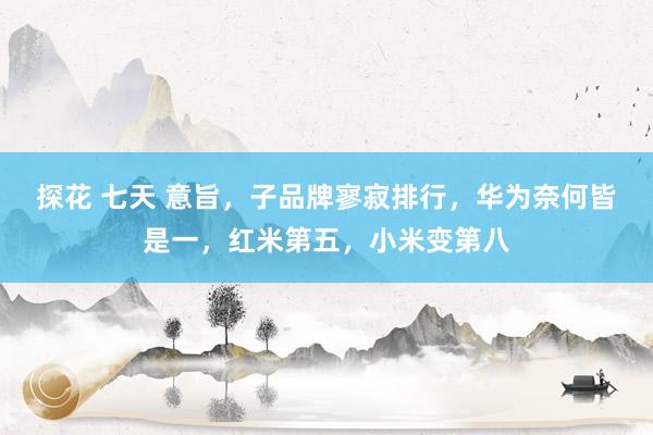 探花 七天 意旨，子品牌寥寂排行，华为奈何皆是一，红米第五，小米变第八