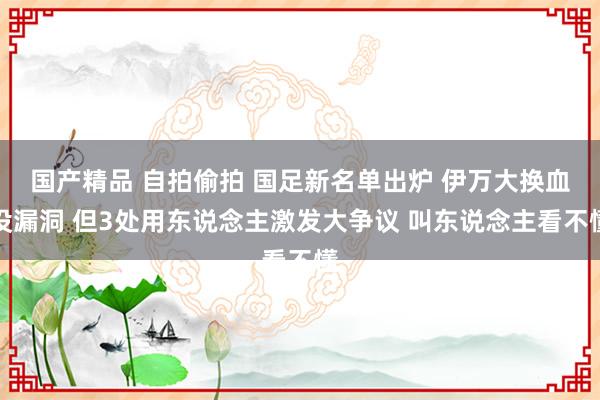 国产精品 自拍偷拍 国足新名单出炉 伊万大换血没漏洞 但3处用东说念主激发大争议 叫东说念主看不懂