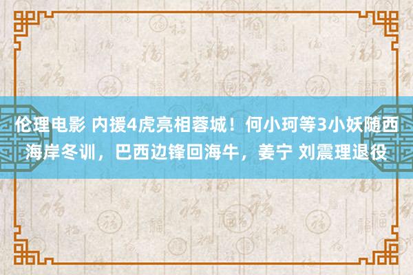 伦理电影 内援4虎亮相蓉城！何小珂等3小妖随西海岸冬训，巴西边锋回海牛，姜宁 刘震理退役