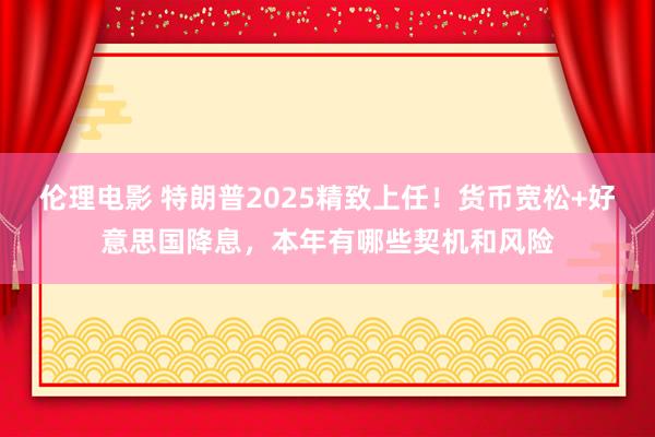 伦理电影 特朗普2025精致上任！货币宽松+好意思国降息，本年有哪些契机和风险