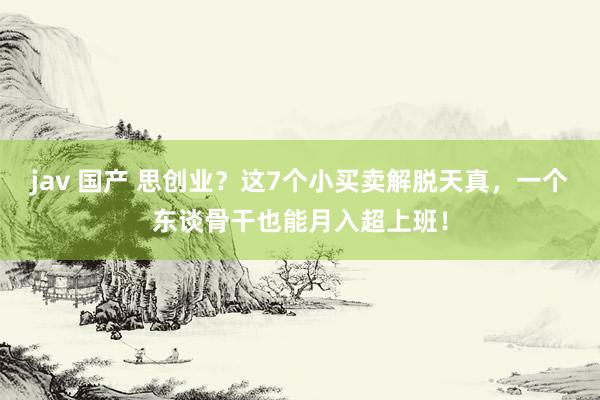 jav 国产 思创业？这7个小买卖解脱天真，一个东谈骨干也能月入超上班！