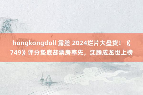 hongkongdoll 露脸 2024烂片大盘货！《749》评分垫底却票房率先，沈腾成龙也上榜