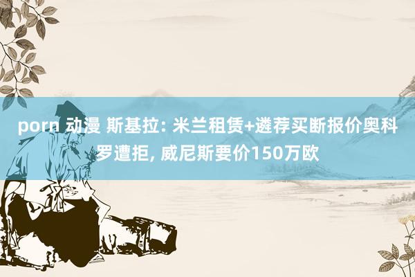 porn 动漫 斯基拉: 米兰租赁+遴荐买断报价奥科罗遭拒， 威尼斯要价150万欧