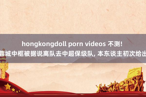 hongkongdoll porn videos 不测! 成齐蓉城中枢被据说离队去中超保级队， 本东谈主初次给出回复