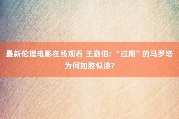 最新伦理电影在线观看 王勤伯: “过期”的马罗塔为何如胶似漆?