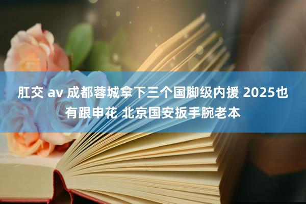 肛交 av 成都蓉城拿下三个国脚级内援 2025也有跟申花 北京国安扳手腕老本