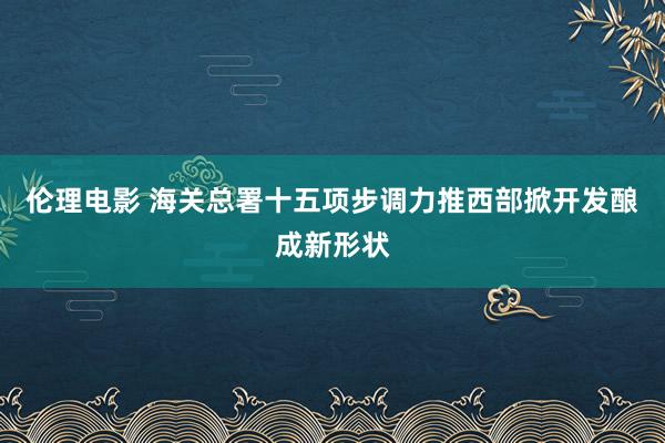 伦理电影 海关总署十五项步调力推西部掀开发酿成新形状