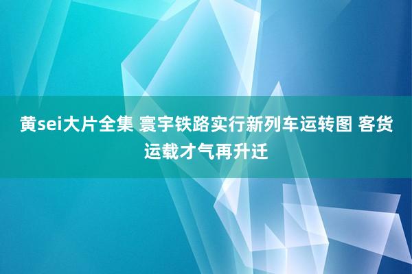 黄sei大片全集 寰宇铁路实行新列车运转图 客货运载才气再升迁