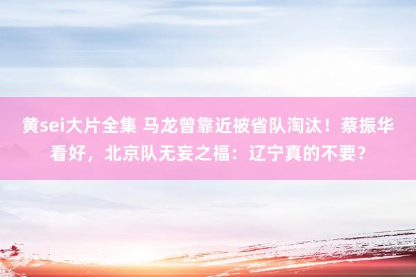 黄sei大片全集 马龙曾靠近被省队淘汰！蔡振华看好，北京队无妄之福：辽宁真的不要？