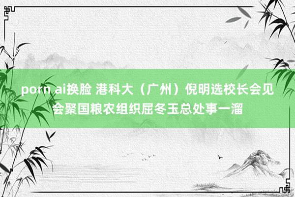 porn ai换脸 港科大（广州）倪明选校长会见会聚国粮农组织屈冬玉总处事一溜