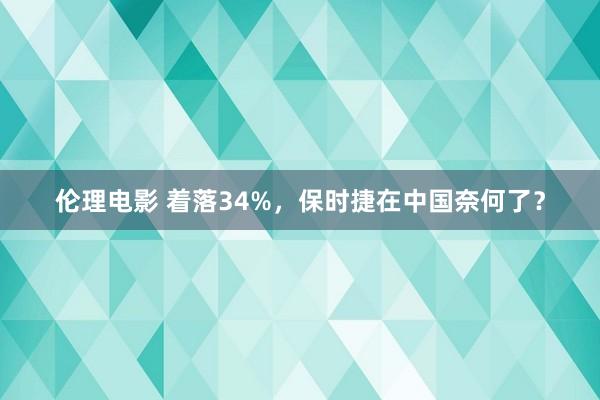 伦理电影 着落34%，保时捷在中国奈何了？