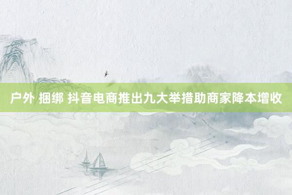 户外 捆绑 抖音电商推出九大举措助商家降本增收