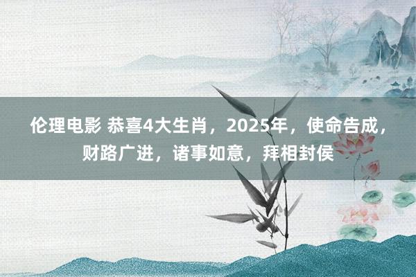 伦理电影 恭喜4大生肖，2025年，使命告成，财路广进，诸事如意，拜相封侯