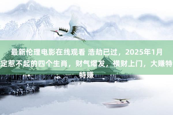 最新伦理电影在线观看 浩劫已过，2025年1月注定惹不起的四个生肖，财气爆发，横财上门，大赚特赚
