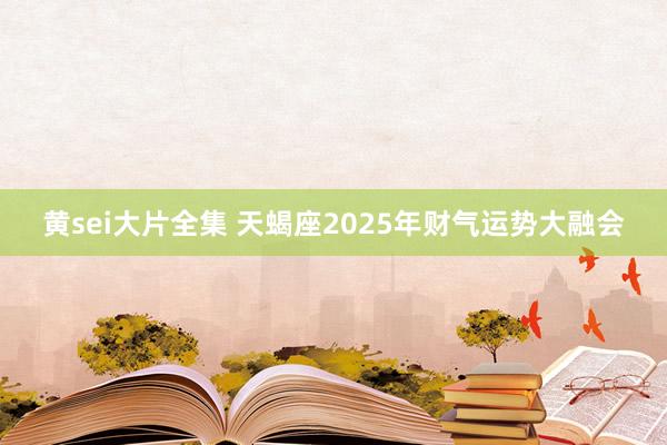 黄sei大片全集 天蝎座2025年财气运势大融会