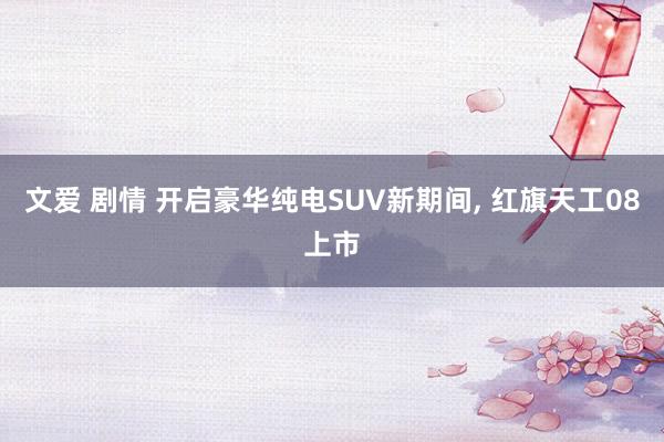文爱 剧情 开启豪华纯电SUV新期间， 红旗天工08上市