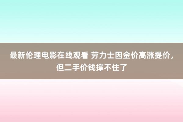 最新伦理电影在线观看 劳力士因金价高涨提价，但二手价钱撑不住了