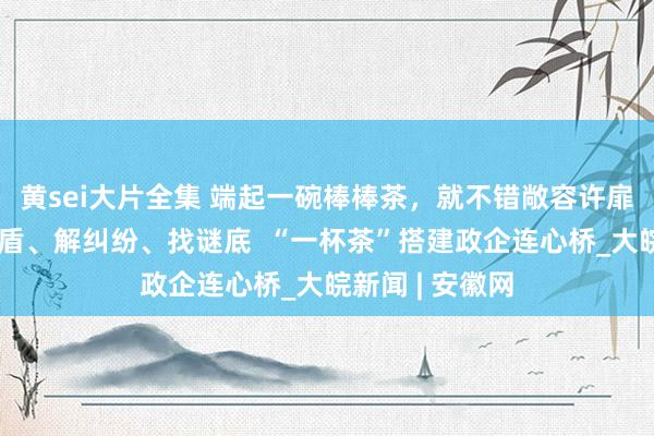 黄sei大片全集 端起一碗棒棒茶，就不错敞容许扉评黑白、化矛盾、解纠纷、找谜底  “一杯茶”搭建政企连心桥_大皖新闻 | 安徽网