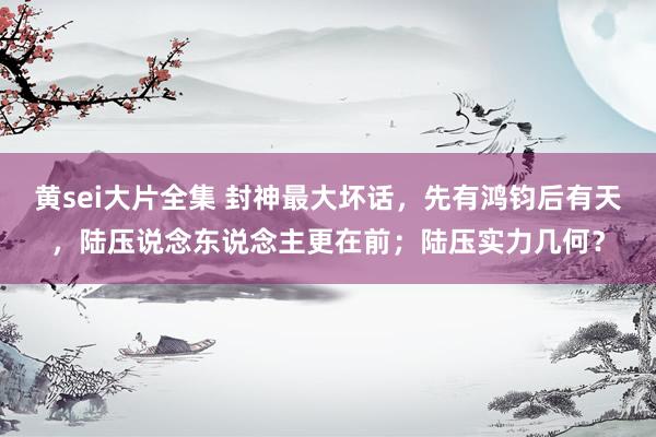 黄sei大片全集 封神最大坏话，先有鸿钧后有天，陆压说念东说念主更在前；陆压实力几何？